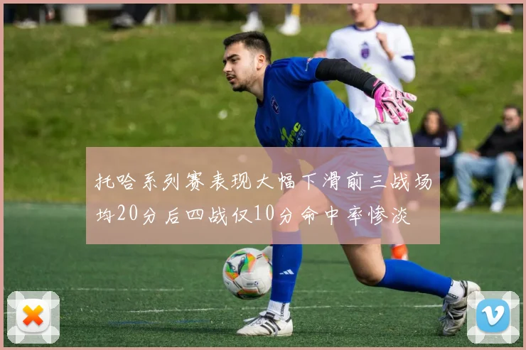 托哈系列赛表现大幅下滑前三战场均20分后四战仅10分命中率惨淡