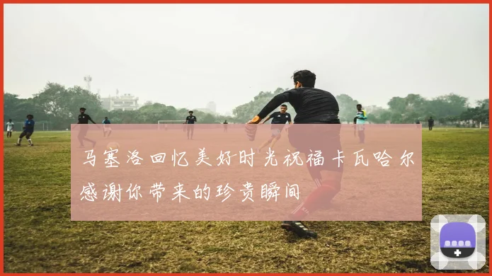 马塞洛回忆美好时光祝福卡瓦哈尔感谢你带来的珍贵瞬间