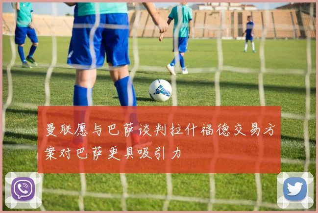 曼联愿与巴萨谈判拉什福德交易方案对巴萨更具吸引力