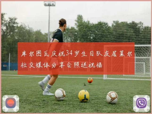 库尔图瓦庆祝34岁生日队友居莱尔社交媒体分享合照送祝福