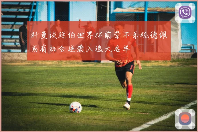科曼谈廷伯世界杯前景不乐观德佩或有机会逆袭入选大名单