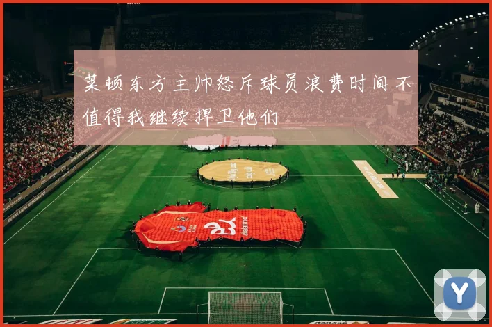 莱顿东方主帅怒斥球员浪费时间不值得我继续捍卫他们