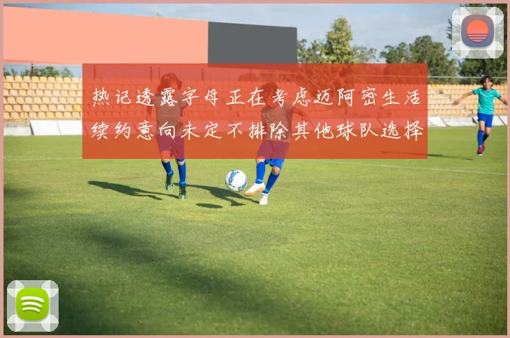 热记透露字母正在考虑迈阿密生活续约意向未定不排除其他球队选择