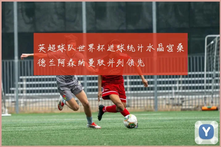 英超球队世界杯进球统计水晶宫桑德兰阿森纳曼联并列领先