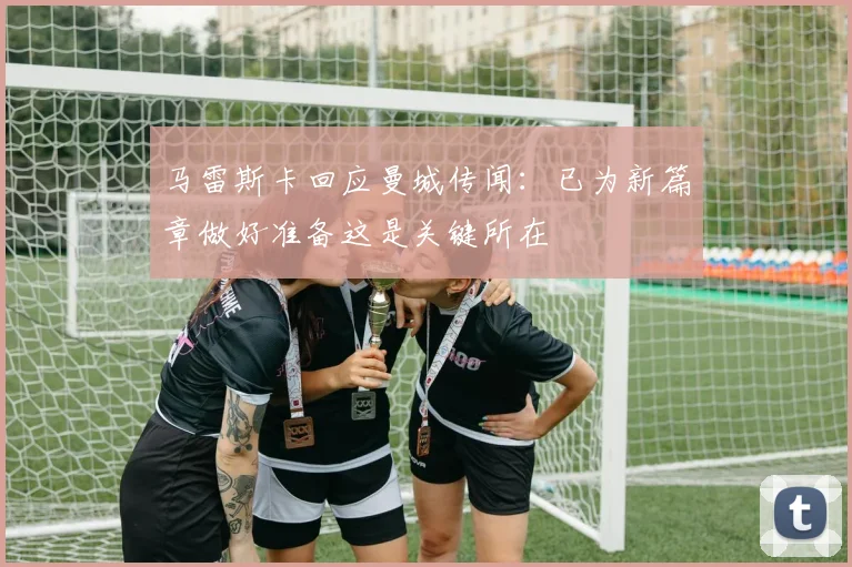 马雷斯卡回应曼城传闻：已为新篇章做好准备这是关键所在