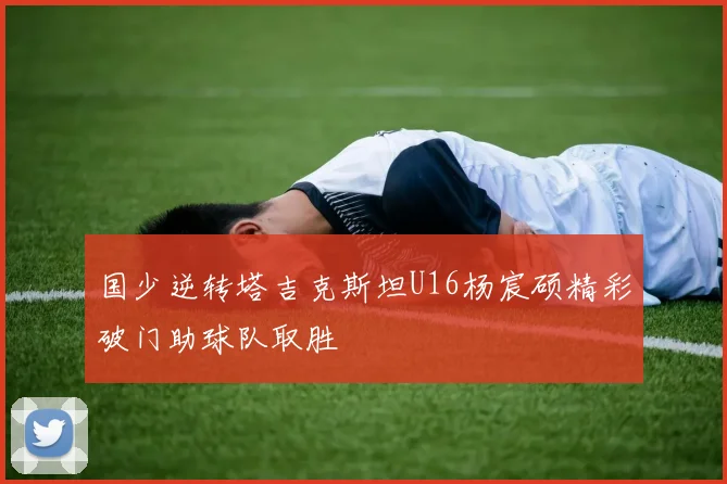 国少逆转塔吉克斯坦U16杨宸硕精彩破门助球队取胜