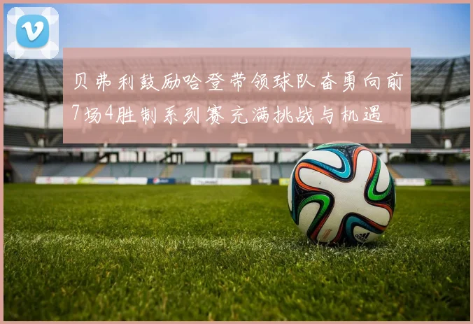 贝弗利鼓励哈登带领球队奋勇向前7场4胜制系列赛充满挑战与机遇