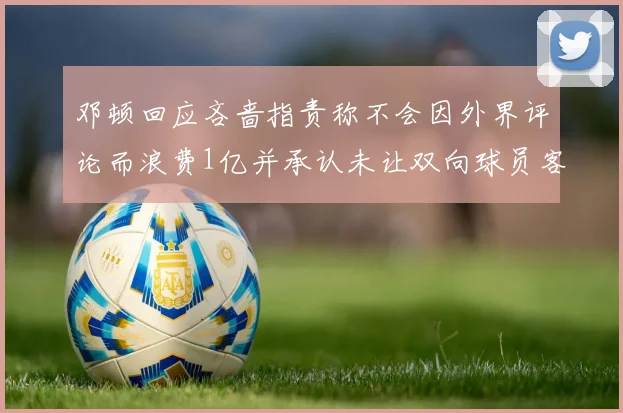 邓顿回应吝啬指责称不会因外界评论而浪费1亿并承认未让双向球员客场是失误