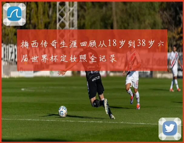 梅西传奇生涯回顾从18岁到38岁六届世界杯定妆照全记录