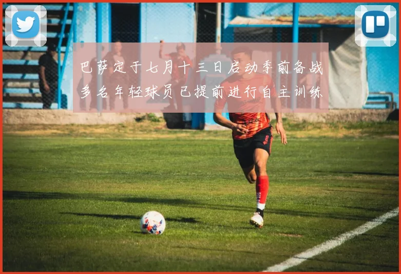 巴萨定于七月十三日启动季前备战多名年轻球员已提前进行自主训练